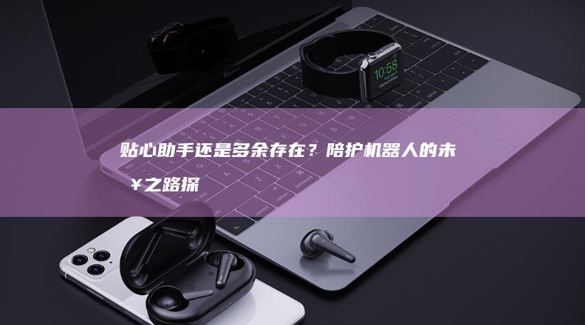 贴心助手还是多余存在？陪护机器人的未来之路探析