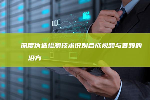 深度伪造检测技术：识别合成视频与音频的前沿方法