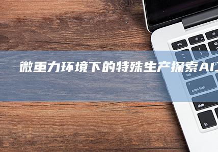 微重力环境下的特殊生产探索-AI工具导航